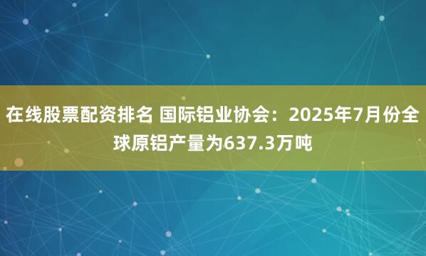 在线股票配资排名 国际铝业协会：2025年7月份全球原铝产量为637.3万吨