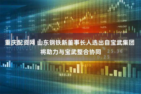 重庆配资网 山东钢铁新董事长人选出自宝武集团 将助力与宝武整合协同