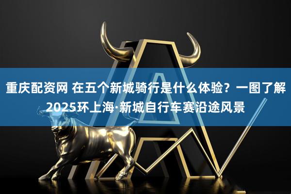 重庆配资网 在五个新城骑行是什么体验？一图了解2025环上海·新城自行车赛沿途风景