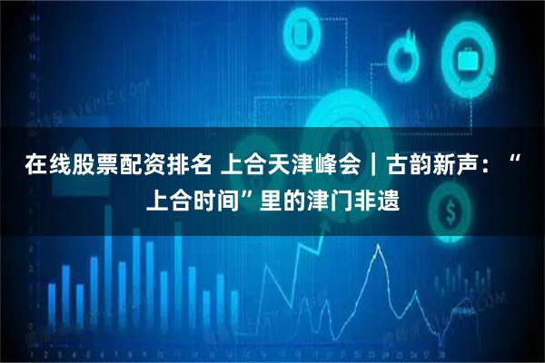 在线股票配资排名 上合天津峰会｜古韵新声：“上合时间”里的津门非遗