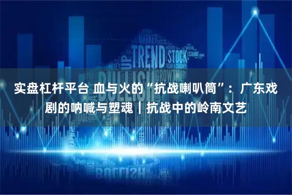 实盘杠杆平台 血与火的“抗战喇叭筒”：广东戏剧的呐喊与塑魂｜抗战中的岭南文艺