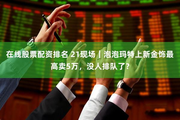 在线股票配资排名 21现场｜泡泡玛特上新金饰最高卖5万，没人排队了？
