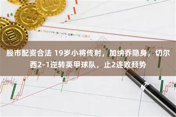 股市配资合法 19岁小将传射，加纳乔隐身，切尔西2-1逆转英甲球队，止2连败颓势