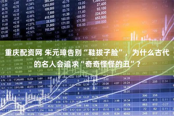 重庆配资网 朱元璋告别“鞋拔子脸”，为什么古代的名人会追求“奇奇怪怪的丑”？