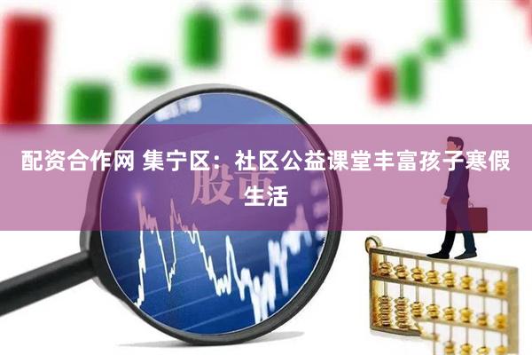 配资合作网 集宁区：社区公益课堂丰富孩子寒假生活