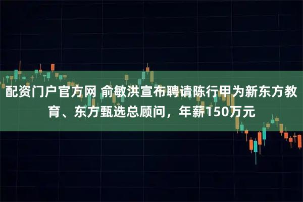 配资门户官方网 俞敏洪宣布聘请陈行甲为新东方教育、东方甄选总顾问，年薪150万元