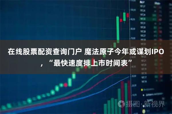 在线股票配资查询门户 魔法原子今年或谋划IPO，“最快速度排上市时间表”