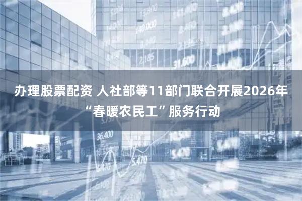 办理股票配资 人社部等11部门联合开展2026年“春暖农民工”服务行动