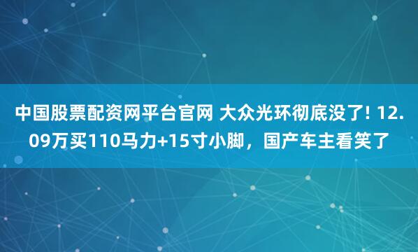 中国股票配资网平台官网 大众光环彻底没了! 12.09万买110马力+15寸小脚，国产车主看笑了