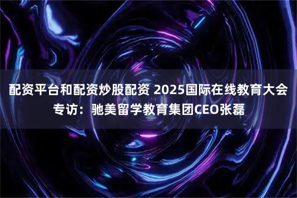 配资平台和配资炒股配资 2025国际在线教育大会专访：驰美留学教育集团CEO张磊
