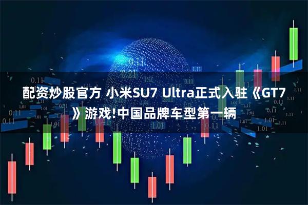 配资炒股官方 小米SU7 Ultra正式入驻《GT7》游戏!中国品牌车型第一辆