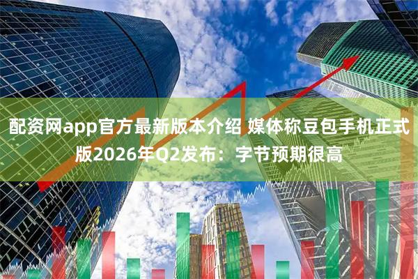 配资网app官方最新版本介绍 媒体称豆包手机正式版2026年Q2发布：字节预期很高