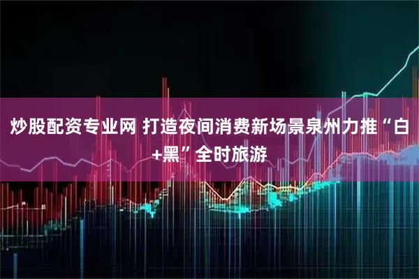 炒股配资专业网 打造夜间消费新场景泉州力推“白+黑”全时旅游
