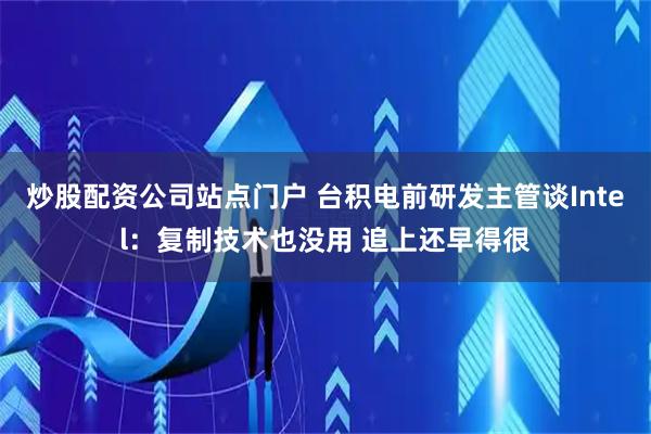 炒股配资公司站点门户 台积电前研发主管谈Intel：复制技术也没用 追上还早得很