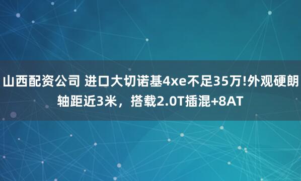 山西配资公司 进口大切诺基4xe不足35万!外观硬朗轴距近3米，搭载2.0T插混+8AT