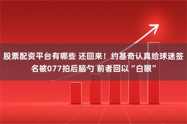 股票配资平台有哪些 还回来！约基奇认真给球迷签名被077拍后脑勺 前者回以“白眼”