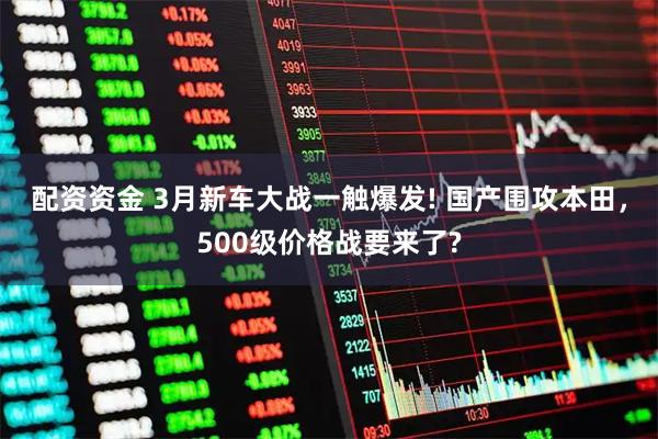 配资资金 3月新车大战一触爆发! 国产围攻本田，500级价格战要来了?