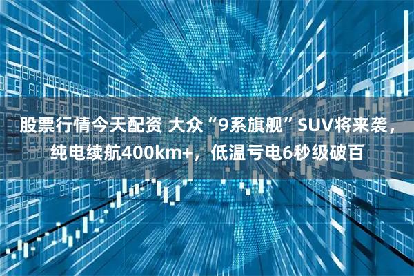 股票行情今天配资 大众“9系旗舰”SUV将来袭，纯电续航400km+，低温亏电6秒级破百