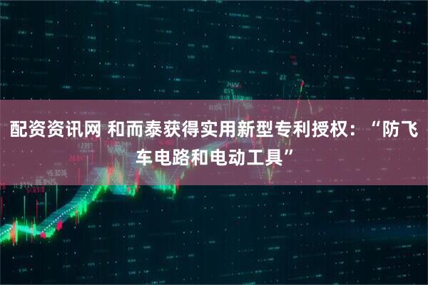 配资资讯网 和而泰获得实用新型专利授权:“防飞车电路和电动工具”