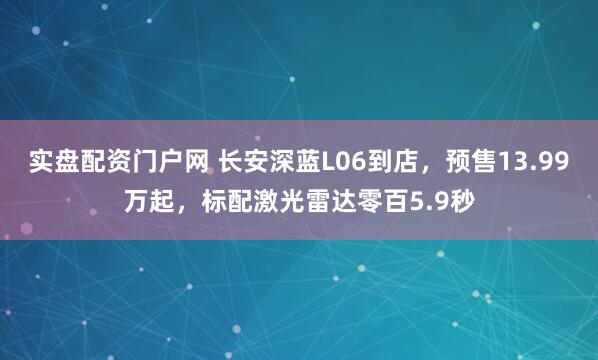 实盘配资门户网 长安深蓝L06到店，预售13.99万起，标配激光雷达零百5.9秒