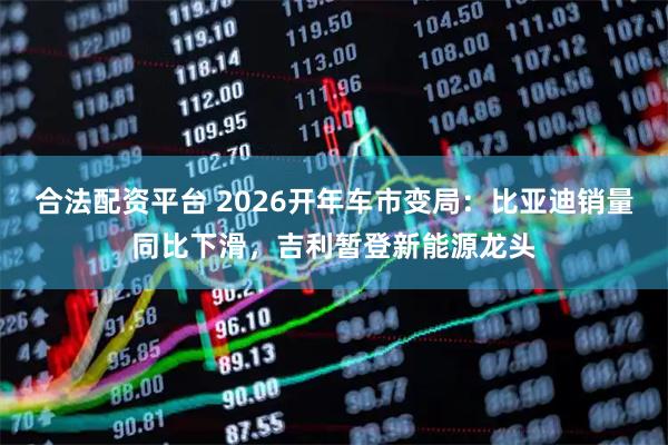 合法配资平台 2026开年车市变局：比亚迪销量同比下滑，吉利暂登新能源龙头