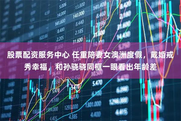 股票配资服务中心 任重陪妻女澳洲度假，戴婚戒秀幸福，和孙骁骁同框一眼看出年龄差