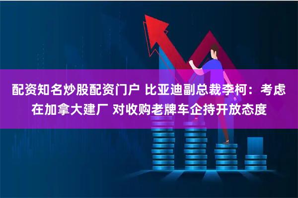 配资知名炒股配资门户 比亚迪副总裁李柯：考虑在加拿大建厂 对收购老牌车企持开放态度