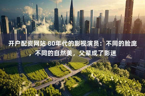 开户配资网站 80年代的影视演员：不同的脸庞，不同的自然美，父辈成了影迷