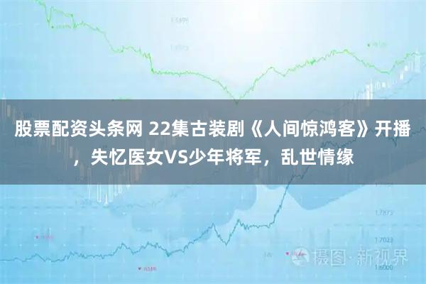 股票配资头条网 22集古装剧《人间惊鸿客》开播，失忆医女VS少年将军，乱世情缘