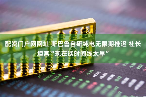 配资门户网网址 斯巴鲁自研纯电无限期推迟 社长坦言“现在谈时间线太早”