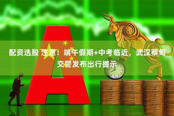配资选股 注意!端午假期+中考临近,武汉蔡甸交警发布出行提示