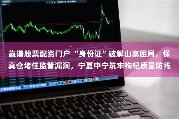 靠谱股票配资门户 “身份证”破解山寨困局，保真仓堵住监管漏洞，宁夏中宁筑牢枸杞质量防线